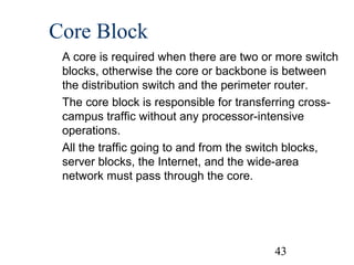 Core Block
A core is required when there are two or more switch
blocks, otherwise the core or backbone is between
the distribution switch and the perimeter router.
The core block is responsible for transferring crosscampus traffic without any processor-intensive
operations.
All the traffic going to and from the switch blocks,
server blocks, the Internet, and the wide-area
network must pass through the core.

43

 
