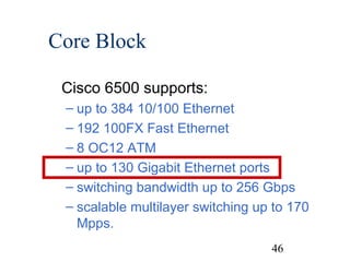 Core Block
Cisco 6500 supports:
– up to 384 10/100 Ethernet
– 192 100FX Fast Ethernet
– 8 OC12 ATM
– up to 130 Gigabit Ethernet ports
– switching bandwidth up to 256 Gbps
– scalable multilayer switching up to 170
Mpps.
46

 