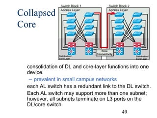 Collapsed
Core

consolidation of DL and core-layer functions into one
device.
– prevalent in small campus networks
each AL switch has a redundant link to the DL switch.
Each AL switch may support more than one subnet;
however, all subnets terminate on L3 ports on the
DL/core switch
49

 