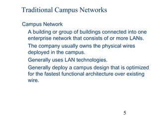 Traditional Campus Networks
Campus Network
A building or group of buildings connected into one
enterprise network that consists of or more LANs.
The company usually owns the physical wires
deployed in the campus.
Generally uses LAN technologies.
Generally deploy a campus design that is optimized
for the fastest functional architecture over existing
wire.

5

 