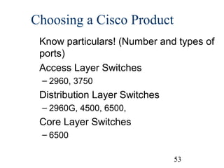 Choosing a Cisco Product
Know particulars! (Number and types of
ports)
Access Layer Switches
– 2960, 3750

Distribution Layer Switches
– 2960G, 4500, 6500,

Core Layer Switches
– 6500
53

 