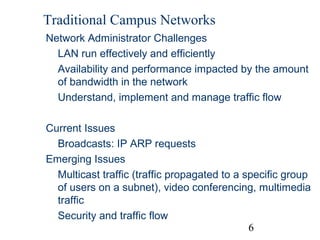 Traditional Campus Networks
Network Administrator Challenges
LAN run effectively and efficiently
Availability and performance impacted by the amount
of bandwidth in the network
Understand, implement and manage traffic flow
Current Issues
Broadcasts: IP ARP requests
Emerging Issues
Multicast traffic (traffic propagated to a specific group
of users on a subnet), video conferencing, multimedia
traffic
Security and traffic flow
6

 