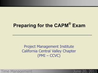 ®
     Preparing for the CAPM Exam



           Project Management Institute
          California Central Valley Chapter
                    (PMI – CCVC)



Time Management                           June 20, 2011
 