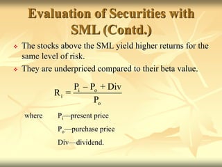  The stocks above the SML yield higher returns for the
same level of risk.
 They are underpriced compared to their beta value.
where Pi—present price
Po—purchase price
Div—dividend.
i o
i
o
P – P + Div
R =
P
Evaluation of Securities with
SML (Contd.)
 