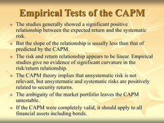 Empirical Tests of the CAPM
 The studies generally showed a significant positive
relationship between the expected return and the systematic
risk.
 But the slope of the relationship is usually less than that of
predicted by the CAPM.
 The risk and return relationship appears to be linear. Empirical
studies give no evidence of significant curvature in the
risk/return relationship.
 The CAPM theory implies that unsystematic risk is not
relevant, but unsystematic and systematic risks are positively
related to security returns.
 The ambiguity of the market portfolio leaves the CAPM
untestable.
 If the CAPM were completely valid, it should apply to all
financial assets including bonds.
 