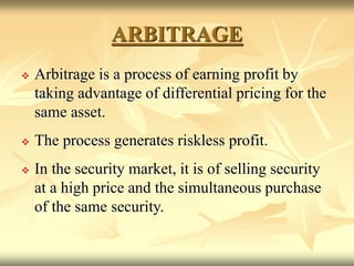 ARBITRAGE
 Arbitrage is a process of earning profit by
taking advantage of differential pricing for the
same asset.
 The process generates riskless profit.
 In the security market, it is of selling security
at a high price and the simultaneous purchase
of the same security.
 