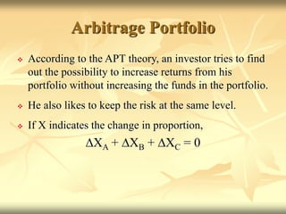 Arbitrage Portfolio
 According to the APT theory, an investor tries to find
out the possibility to increase returns from his
portfolio without increasing the funds in the portfolio.
 He also likes to keep the risk at the same level.
 If X indicates the change in proportion,
DXA + DXB + DXC = 0
 