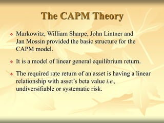 The CAPM Theory
 Markowitz, William Sharpe, John Lintner and
Jan Mossin provided the basic structure for the
CAPM model.
 It is a model of linear general equilibrium return.
 The required rate return of an asset is having a linear
relationship with asset’s beta value i.e.,
undiversifiable or systematic risk.
 