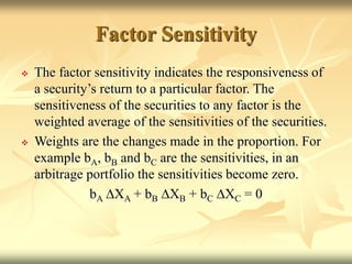 Factor Sensitivity
 The factor sensitivity indicates the responsiveness of
a security’s return to a particular factor. The
sensitiveness of the securities to any factor is the
weighted average of the sensitivities of the securities.
 Weights are the changes made in the proportion. For
example bA, bB and bC are the sensitivities, in an
arbitrage portfolio the sensitivities become zero.
bA DXA + bB DXB + bC DXC = 0
 