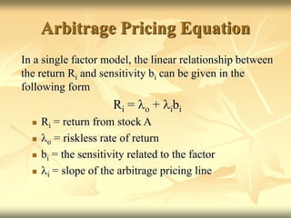 Arbitrage Pricing Equation
In a single factor model, the linear relationship between
the return Ri and sensitivity bi can be given in the
following form
Ri = lo + libi
 Ri = return from stock A
 lo = riskless rate of return
 bi = the sensitivity related to the factor
 li = slope of the arbitrage pricing line
 