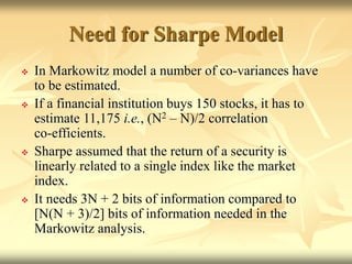 Need for Sharpe Model
 In Markowitz model a number of co-variances have
to be estimated.
 If a financial institution buys 150 stocks, it has to
estimate 11,175 i.e., (N2 – N)/2 correlation
co-efficients.
 Sharpe assumed that the return of a security is
linearly related to a single index like the market
index.
 It needs 3N + 2 bits of information compared to
[N(N + 3)/2] bits of information needed in the
Markowitz analysis.
 