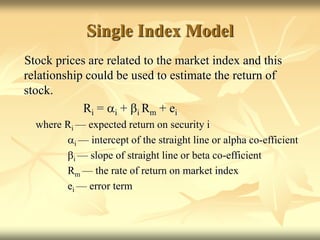 Single Index Model
Stock prices are related to the market index and this
relationship could be used to estimate the return of
stock.
Ri = ai + bi Rm + ei
where Ri — expected return on security i
ai — intercept of the straight line or alpha co-efficient
bi — slope of straight line or beta co-efficient
Rm — the rate of return on market index
ei — error term
 