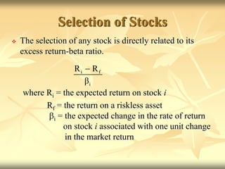 Selection of Stocks
 The selection of any stock is directly related to its
excess return-beta ratio.
where Ri = the expected return on stock i
Rf = the return on a riskless asset
bi = the expected change in the rate of return
on stock i associated with one unit change
in the market return
i f
i
R R
β

 