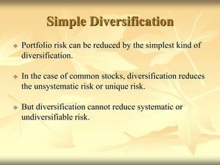 Simple Diversification
 Portfolio risk can be reduced by the simplest kind of
diversification.
 In the case of common stocks, diversification reduces
the unsystematic risk or unique risk.
 But diversification cannot reduce systematic or
undiversifiable risk.
 