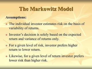 The Markowitz Model
Assumptions:
 The individual investor estimates risk on the basis of
variability of returns.
 Investor’s decision is solely based on the expected
return and variance of returns only.
 For a given level of risk, investor prefers higher
return to lower return.
 Likewise, for a given level of return investor prefers
lower risk than higher risk.
 