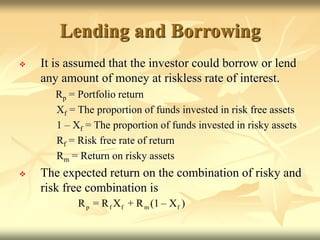 Lending and Borrowing
 It is assumed that the investor could borrow or lend
any amount of money at riskless rate of interest.
Rp = Portfolio return
Xf = The proportion of funds invested in risk free assets
1 – Xf = The proportion of funds invested in risky assets
Rf = Risk free rate of return
Rm = Return on risky assets
 The expected return on the combination of risky and
risk free combination is
p f f m f
R = R X + R (1 – X )
 