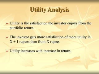 Utility Analysis
 Utility is the satisfaction the investor enjoys from the
portfolio return.
 The investor gets more satisfaction of more utility in
X + 1 rupees than from X rupee.
 Utility increases with increase in return.
 