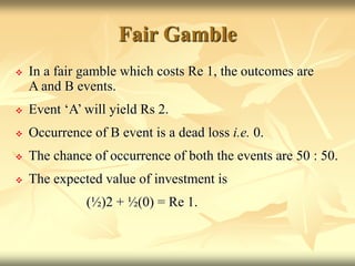 Fair Gamble
 In a fair gamble which costs Re 1, the outcomes are
A and B events.
 Event ‘A’ will yield Rs 2.
 Occurrence of B event is a dead loss i.e. 0.
 The chance of occurrence of both the events are 50 : 50.
 The expected value of investment is
(½)2 + ½(0) = Re 1.
 