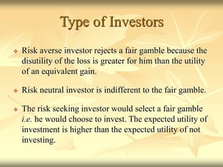 Type of Investors
 Risk averse investor rejects a fair gamble because the
disutility of the loss is greater for him than the utility
of an equivalent gain.
 Risk neutral investor is indifferent to the fair gamble.
 The risk seeking investor would select a fair gamble
i.e. he would choose to invest. The expected utility of
investment is higher than the expected utility of not
investing.
 