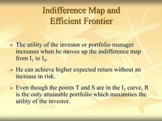 Indifference Map and
Efficient Frontier
 The utility of the investor or portfolio manager
increases when he moves up the indifference map
from I1 to I4.
 He can achieve higher expected return without an
increase in risk.
 Even though the points T and S are in the I2 curve, R
is the only attainable portfolio which maximises the
utility of the investor.
 
