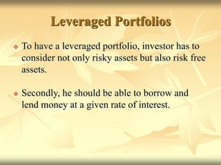 Leveraged Portfolios
 To have a leveraged portfolio, investor has to
consider not only risky assets but also risk free
assets.
 Secondly, he should be able to borrow and
lend money at a given rate of interest.
 