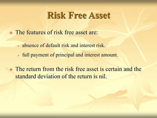 Risk Free Asset
 The features of risk free asset are:
 absence of default risk and interest risk.
 full payment of principal and interest amount.
 The return from the risk free asset is certain and the
standard deviation of the return is nil.
 