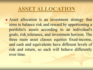 ASSET ALLOCATION
 Asset allocation is an investment strategy that
aims to balance risk and reward by apportioning a
portfolio's assets according to an individual's
goals, risk tolerance, and investment horizon. The
three main asset classes equities fixed-income,
and cash and equivalents have different levels of
risk and return, so each will behave differently
over time.
 