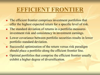 EFFICIENT FRONTIER
 The efficient frontier comprises investment portfolios that
offer the highest expected return for a specific level of risk.
 The standard deviation of returns in a portfolio measures
investment risk and consistency in investment earnings.
 Lower covariance between portfolio securities results in lower
portfolio standard deviation.
 Successful optimization of the return versus risk paradigm
should place a portfolio along the efficient frontier line.
 Optimal portfolios that comprise the efficient frontier usually
exhibit a higher degree of diversification.
 