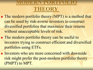 MODERN PORTFOLIO
THEORY
 The modern portfolio theory (MPT) is a method that
can be used by risk-averse investors to construct
diversified portfolios that maximize their returns
without unacceptable levels of risk.
 The modern portfolio theory can be useful to
investors trying to construct efficient and diversified
portfolios using ETFs.
 Investors who are more concerned with downside
risk might prefer the post-modern portfolio theory
(PMPT) to MPT.
 