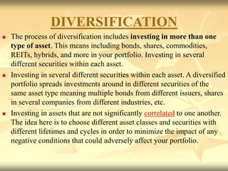 DIVERSIFICATION
 The process of diversification includes investing in more than one
type of asset. This means including bonds, shares, commodities,
REITs, hybrids, and more in your portfolio. Investing in several
different securities within each asset.
 Investing in several different securities within each asset. A diversified
portfolio spreads investments around in different securities of the
same asset type meaning multiple bonds from different issuers, shares
in several companies from different industries, etc.
 Investing in assets that are not significantly correlated to one another.
The idea here is to choose different asset classes and securities with
different lifetimes and cycles in order to minimize the impact of any
negative conditions that could adversely affect your portfolio.
 