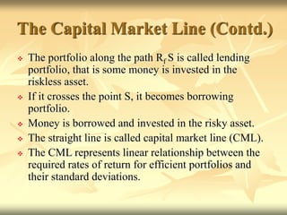  The portfolio along the path Rf S is called lending
portfolio, that is some money is invested in the
riskless asset.
 If it crosses the point S, it becomes borrowing
portfolio.
 Money is borrowed and invested in the risky asset.
 The straight line is called capital market line (CML).
 The CML represents linear relationship between the
required rates of return for efficient portfolios and
their standard deviations.
The Capital Market Line (Contd.)
 
