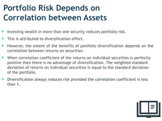 Portfolio Risk Depends on
Correlation between Assets
 Investing wealth in more than one security reduces portfolio risk.
 This is attributed to diversification effect.
 However, the extent of the benefits of portfolio diversification depends on the
correlation between returns on securities.
 When correlation coefficient of the returns on individual securities is perfectly
positive then there is no advantage of diversification. The weighted standard
deviation of returns on individual securities is equal to the standard deviation
of the portfolio.
 Diversification always reduces risk provided the correlation coefficient is less
than 1.
16
 
