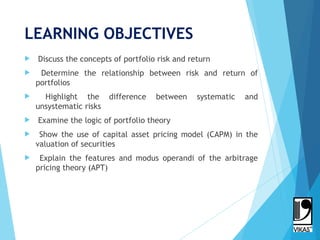 LEARNING OBJECTIVES
 Discuss the concepts of portfolio risk and return
 Determine the relationship between risk and return of
portfolios
 Highlight the difference between systematic and
unsystematic risks
 Examine the logic of portfolio theory
 Show the use of capital asset pricing model (CAPM) in the
valuation of securities
 Explain the features and modus operandi of the arbitrage
pricing theory (APT)
2
 