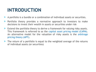 INTRODUCTION
 A portfolio is a bundle or a combination of individual assets or securities.
 Portfolio theory provides a normative approach to investors to make
decisions to invest their wealth in assets or securities under risk
 Extend the portfolio theory to derive a framework for valuing risky assets.
This framework is referred to as the capital asset pricing model (CAPM).
An alternative model for the valuation of risky assets is the arbitrage
pricing theory (APT).
 The return of a portfolio is equal to the weighted average of the returns
of individual assets (or securities)
3
 