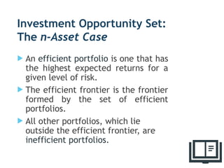 Investment Opportunity Set:
The n-Asset Case
 An efficient portfolio is one that has
the highest expected returns for a
given level of risk.
 The efficient frontier is the frontier
formed by the set of efficient
portfolios.
 All other portfolios, which lie
outside the efficient frontier, are
inefficient portfolios.
33
 