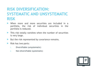 RISK DIVERSIFICATION:
SYSTEMATIC AND UNSYSTEMATIC
RISK
 When more and more securities are included in a
portfolio, the risk of individual securities in the
portfolio is reduced.
 This risk totally vanishes when the number of securities
is very large.
 But the risk represented by covariance remains.
 Risk has two parts:
1. Diversifiable (unsystematic)
2. Non-diversifiable (systematic)
38
 