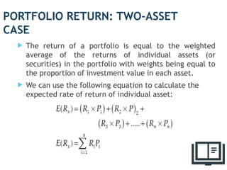 PORTFOLIO RETURN: TWO-ASSET
CASE
 The return of a portfolio is equal to the weighted
average of the returns of individual assets (or
securities) in the portfolio with weights being equal to
the proportion of investment value in each asset.
 We can use the following equation to calculate the
expected rate of return of individual asset:
4
 