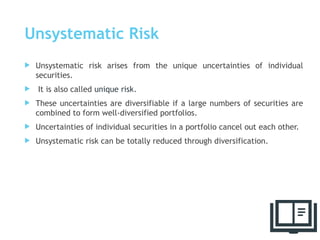 Unsystematic Risk
 Unsystematic risk arises from the unique uncertainties of individual
securities.
 It is also called unique risk.
 These uncertainties are diversifiable if a large numbers of securities are
combined to form well-diversified portfolios.
 Uncertainties of individual securities in a portfolio cancel out each other.
 Unsystematic risk can be totally reduced through diversification.
41
 