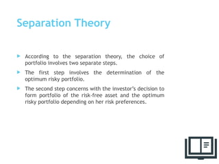 Separation Theory
 According to the separation theory, the choice of
portfolio involves two separate steps.
 The first step involves the determination of the
optimum risky portfolio.
 The second step concerns with the investor’s decision to
form portfolio of the risk-free asset and the optimum
risky portfolio depending on her risk preferences.
51
 