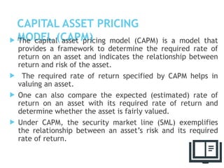 CAPITAL ASSET PRICING
MODEL (CAPM)
 The capital asset pricing model (CAPM) is a model that
provides a framework to determine the required rate of
return on an asset and indicates the relationship between
return and risk of the asset.
 The required rate of return specified by CAPM helps in
valuing an asset.
 One can also compare the expected (estimated) rate of
return on an asset with its required rate of return and
determine whether the asset is fairly valued.
 Under CAPM, the security market line (SML) exemplifies
the relationship between an asset’s risk and its required
rate of return.
53
 