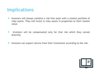 Implications
 Investors will always combine a risk-free asset with a market portfolio of
risky assets. They will invest in risky assets in proportion to their market
value.
 Investors will be compensated only for that risk which they cannot
diversify.
 Investors can expect returns from their investment according to the risk.
59
 