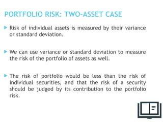 PORTFOLIO RISK: TWO-ASSET CASE
 Risk of individual assets is measured by their variance
or standard deviation.
 We can use variance or standard deviation to measure
the risk of the portfolio of assets as well.
 The risk of portfolio would be less than the risk of
individual securities, and that the risk of a security
should be judged by its contribution to the portfolio
risk.
6
 