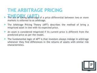 THE ARBITRAGE PRICING
THEORY (APT)
 The act of taking advantage of a price differential between two or more
markets is referred to as arbitrage.
 The Arbitrage Pricing Theory (APT) describes the method of bring a
mispriced asset in line with its expected price.
 An asset is considered mispriced if its current price is different from the
predicted price as per the model.
 The fundamental logic of APT is that investors always indulge in arbitrage
whenever they find differences in the returns of assets with similar risk
characteristics.
61
 