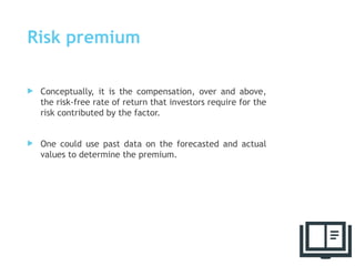Risk premium
 Conceptually, it is the compensation, over and above,
the risk-free rate of return that investors require for the
risk contributed by the factor.
 One could use past data on the forecasted and actual
values to determine the premium.
66
 