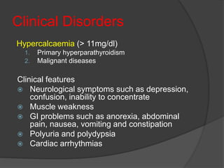 Clinical Disorders
Hypercalcaemia (> 11mg/dl)
1. Primary hyperparathyroidism
2. Malignant diseases
Clinical features
 Neurological symptoms such as depression,
confusion, inability to concentrate
 Muscle weakness
 GI problems such as anorexia, abdominal
pain, nausea, vomiting and constipation
 Polyuria and polydypsia
 Cardiac arrhythmias
 