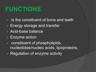FUNCTIONS
 is the constituent of bone and teeth
 Energy storage and transfer
 Acid-base balance
 Enzyme action
 constituent of phospholipids,
nucleotides/nucleic acids, lipoproteins,
 Regulation of enzyme activity
 