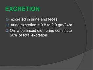 EXCRETION
 excreted in urine and feces
 urine excretion = 0.8 to 2.0 gm/24hr
 On a balanced diet, urine constitute
60% of total excretion
 