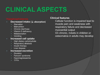 CLINICAL ASPECTS
Hypophosphotaemia
 Decreased intake (↓ absorption)
 Starvation
 Malnutrition
 Chronic diarrhoea
 Vitamin D deficiency
 Malabsorption
 Vomiting
 Increased cell uptake
 High dietary carbohydrate
 Respiratory alkalosis
 Insulin therapy
 Liver disease
 Increased excretion
 Diuretics
 Fanconi’ syndrome
 Hypomagnesaemia
 ↑PTH
Clinical features
Cellular function is impaired lead to
muscle pain and weakness with
respiratory failure and decreased
myocardial output
On chronic, rickets in children or
osteomalcia in adults may develop
 