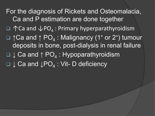 For the diagnosis of Rickets and Osteomalacia,
Ca and P estimation are done together
 ↑Ca and ↓PO4 : Primary hyperparathyroidism
 ↑Ca and ↑ PO4 : Malignancy (1° or 2°) tumour
deposits in bone, post-dialysis in renal failure
 ↓ Ca and ↑ PO4 : Hypoparathyroidism
 ↓ Ca and ↓PO4 : Vit- D deficiency
 