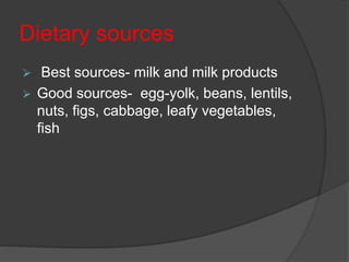 Dietary sources
 Best sources- milk and milk products
 Good sources- egg-yolk, beans, lentils,
nuts, figs, cabbage, leafy vegetables,
fish
 